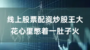 线上股票配资炒股王大花心里憋着一肚子火