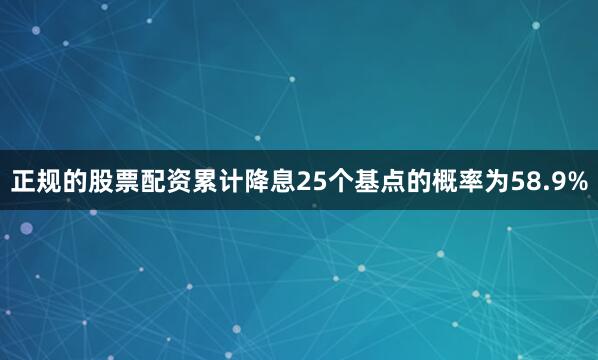 正规的股票配资累计降息25个基点的概率为58.9%
