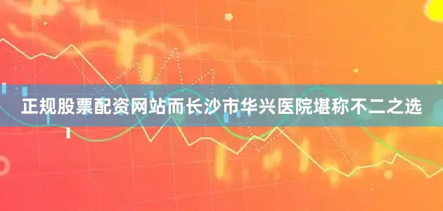 正规股票配资网站而长沙市华兴医院堪称不二之选