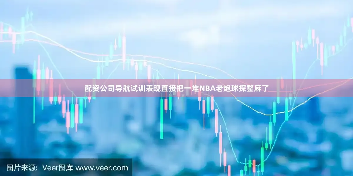 配资公司导航试训表现直接把一堆NBA老炮球探整麻了