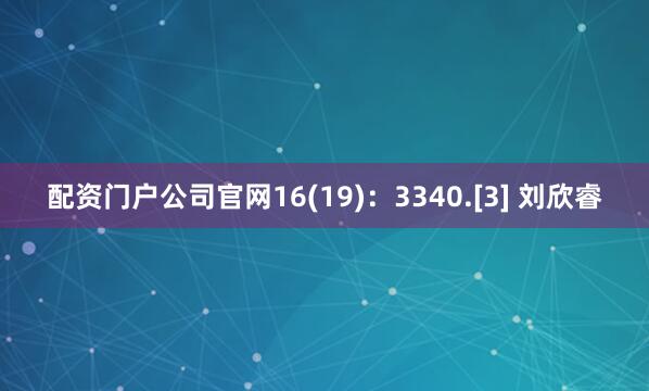 配资门户公司官网16(19)：3340.[3] 刘欣睿