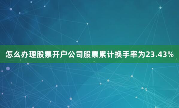 怎么办理股票开户公司股票累计换手率为23.43%