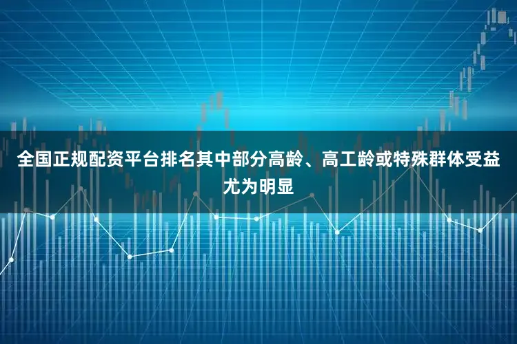 全国正规配资平台排名其中部分高龄、高工龄或特殊群体受益尤为明显