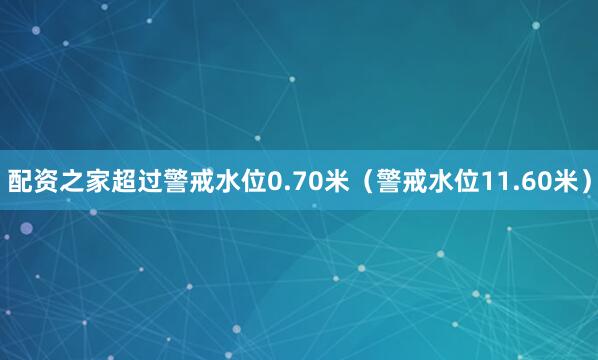 配资之家超过警戒水位0.70米（警戒水位11.60米）