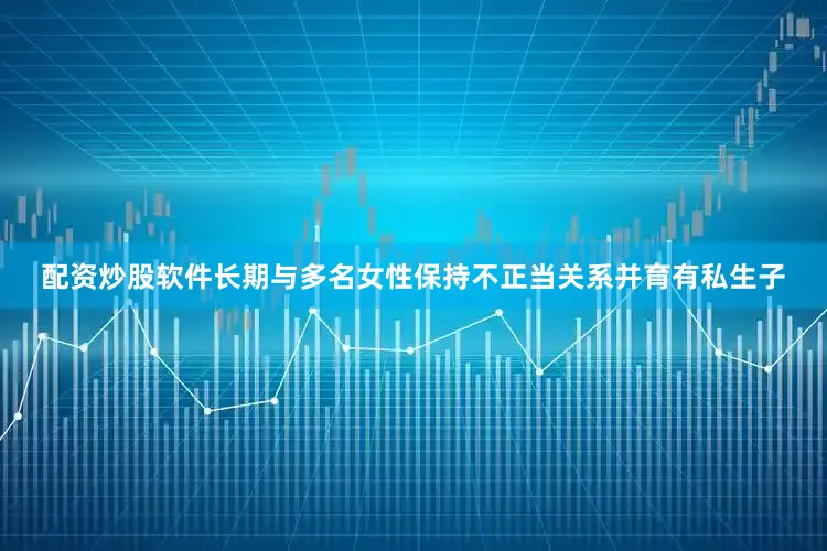 配资炒股软件长期与多名女性保持不正当关系并育有私生子