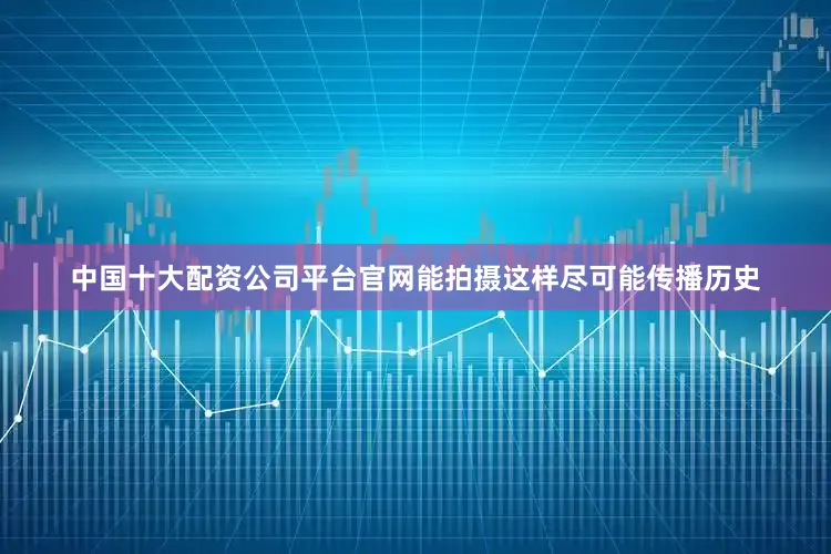 中国十大配资公司平台官网能拍摄这样尽可能传播历史