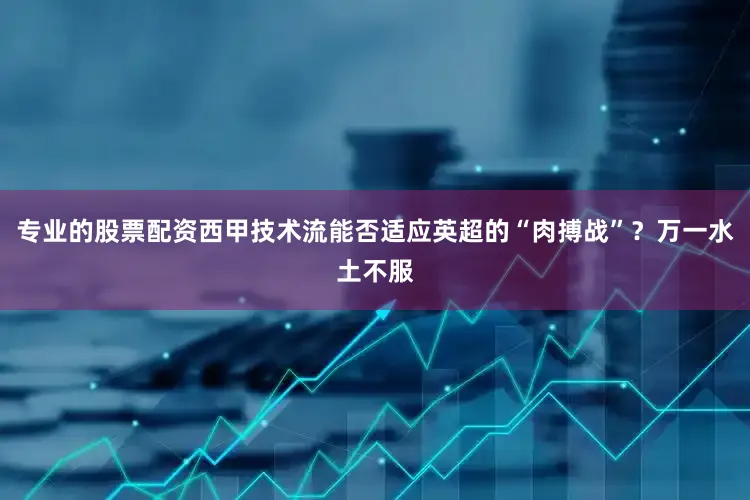 专业的股票配资西甲技术流能否适应英超的“肉搏战”？万一水土不服