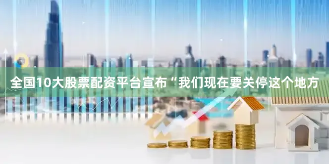 全国10大股票配资平台宣布“我们现在要关停这个地方
