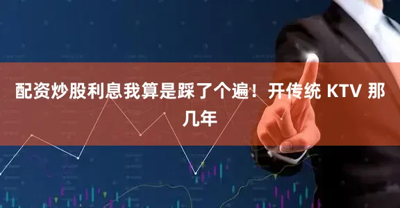 配资炒股利息我算是踩了个遍！开传统 KTV 那几年