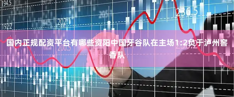 国内正规配资平台有哪些资阳中国牙谷队在主场1:2负于泸州窖香队